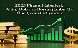 2025 Finans Haberleri: Altın, Dolar ve Borsa İstanbul’da Öne Çıkan Gelişmeler