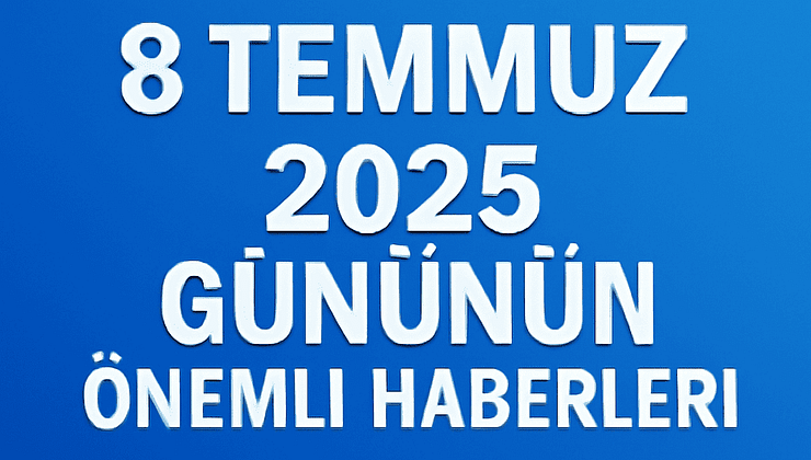 8 Temmuz 2025 Gününün Önemli Haberleri
