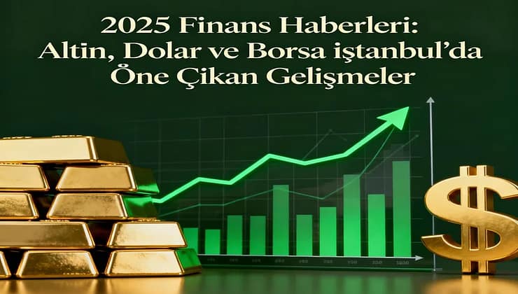 2025 Finans Haberleri: Altın, Dolar ve Borsa İstanbul’da Öne Çıkan Gelişmeler